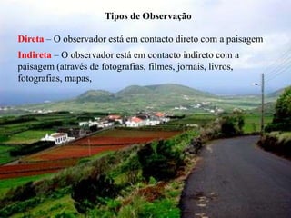 Tipos de Observação

Direta – O observador está em contacto direto com a paisagem
Indireta – O observador está em contacto indireto com a
paisagem (através de fotografias, filmes, jornais, livros,
fotografias, mapas,
 