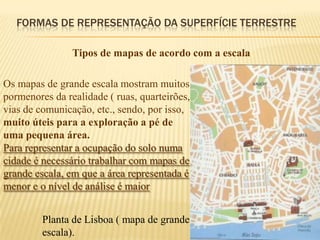 FORMAS DE REPRESENTAÇÃO DA SUPERFÍCIE TERRESTRE

                Tipos de mapas de acordo com a escala

Os mapas de grande escala mostram muitos
pormenores da realidade ( ruas, quarteirões,
vias de comunicação, etc., sendo, por isso,
muito úteis para a exploração a pé de
uma pequena área.
Para representar a ocupação do solo numa
cidade é necessário trabalhar com mapas de
grande escala, em que a área representada é
menor e o nível de análise é maior


         Planta de Lisboa ( mapa de grande
         escala).
 