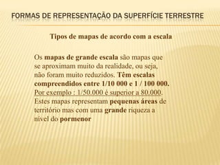 FORMAS DE REPRESENTAÇÃO DA SUPERFÍCIE TERRESTRE

         Tipos de mapas de acordo com a escala

     Os mapas de grande escala são mapas que
     se aproximam muito da realidade, ou seja,
     não foram muito reduzidos. Têm escalas
     compreendidos entre 1/10 000 e 1 / 100 000.
     Por exemplo : 1/50.000 é superior a 80.000.
     Estes mapas representam pequenas áreas de
     território mas com uma grande riqueza a
     nível do pormenor
 
