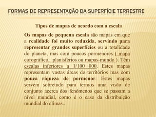 FORMAS DE REPRESENTAÇÃO DA SUPERFÍCIE TERRESTRE

         Tipos de mapas de acordo com a escala
     Os mapas de pequena escala são mapas em que
     a realidade foi muito reduzida, servindo para
     representar grandes superfícies ou a totalidade
     do planeta, mas com poucos pormenores ( mapa
     corográfico, planisférios ou mapas-mundo ). Têm
     escalas inferiores a 1/100 000. Estes mapas
     representam vastas áreas de territórios mas com
     pouca riqueza de pormenor. Estes mapas
     servem sobretudo para termos uma visão de
     conjunto acerca dos fenómenos que se passam a
     nível mundial, como é o caso da distribuição
     mundial do climas..
 