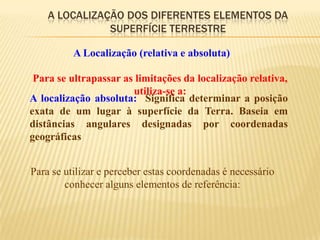 A LOCALIZAÇÃO DOS DIFERENTES ELEMENTOS DA
               SUPERFÍCIE TERRESTRE

          A Localização (relativa e absoluta)

 Para se ultrapassar as limitações da localização relativa,
                       utiliza-se a:
A localização absoluta: Significa determinar a posição
exata de um lugar à superfície da Terra. Baseia em
distâncias angulares designadas por coordenadas
geográficas


Para se utilizar e perceber estas coordenadas é necessário
        conhecer alguns elementos de referência:
 