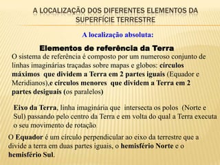 A LOCALIZAÇÃO DOS DIFERENTES ELEMENTOS DA
                   SUPERFÍCIE TERRESTRE
                        A localização absoluta:
          Elementos de referência da Terra
 O sistema de referência é composto por um numeroso conjunto de
 linhas imaginárias traçadas sobre mapas e globos: círculos
 máximos que dividem a Terra em 2 partes iguais (Equador e
 Meridianos),e círculos menores que dividem a Terra em 2
 partes desiguais (os paralelos)

 Eixo da Terra, linha imaginária que intersecta os polos (Norte e
 Sul) passando pelo centro da Terra e em volta do qual a Terra executa
 o seu movimento de rotação.
O Equador é um círculo perpendicular ao eixo da terrestre que a
divide a terra em duas partes iguais, o hemisfério Norte e o
hemisfério Sul.
 