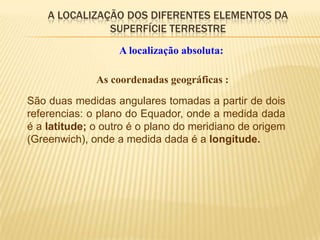 A LOCALIZAÇÃO DOS DIFERENTES ELEMENTOS DA
               SUPERFÍCIE TERRESTRE
                   A localização absoluta:

              As coordenadas geográficas :
São duas medidas angulares tomadas a partir de dois
referencias: o plano do Equador, onde a medida dada
é a latitude; o outro é o plano do meridiano de origem
(Greenwich), onde a medida dada é a longitude.
 