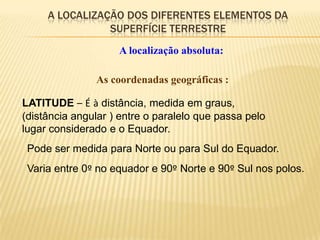 A LOCALIZAÇÃO DOS DIFERENTES ELEMENTOS DA
                SUPERFÍCIE TERRESTRE
                    A localização absoluta:

               As coordenadas geográficas :

LATITUDE – É à distância, medida em graus,
(distância angular ) entre o paralelo que passa pelo
lugar considerado e o Equador.
 Pode ser medida para Norte ou para Sul do Equador.
 Varia entre 0º no equador e 90º Norte e 90º Sul nos polos.
 