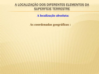 A LOCALIZAÇÃO DOS DIFERENTES ELEMENTOS DA
           SUPERFÍCIE TERRESTRE
            A localização absoluta:

        As coordenadas geográficas :
 