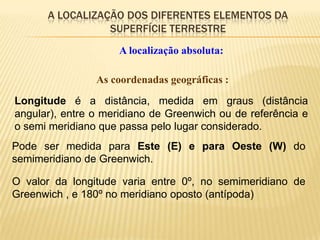 A LOCALIZAÇÃO DOS DIFERENTES ELEMENTOS DA
                 SUPERFÍCIE TERRESTRE
                     A localização absoluta:

                As coordenadas geográficas :
Longitude é a distância, medida em graus (distância
angular), entre o meridiano de Greenwich ou de referência e
o semi meridiano que passa pelo lugar considerado.
Pode ser medida para Este (E) e para Oeste (W) do
semimeridiano de Greenwich.

O valor da longitude varia entre 0º, no semimeridiano de
Greenwich , e 180º no meridiano oposto (antípoda)
 