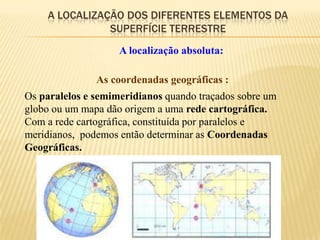 A LOCALIZAÇÃO DOS DIFERENTES ELEMENTOS DA
               SUPERFÍCIE TERRESTRE
                    A localização absoluta:

               As coordenadas geográficas :
Os paralelos e semimeridianos quando traçados sobre um
globo ou um mapa dão origem a uma rede cartográfica.
Com a rede cartográfica, constituída por paralelos e
meridianos, podemos então determinar as Coordenadas
Geográficas.
 