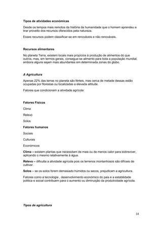 Tipos de atividades económicas
Desde os tempos mais remotos da história da humanidade que o homem aprendeu a
tirar proveito dos recursos oferecidos pela natureza.
Esses recursos podem classificar-se em renováveis e não renováveis.

Recursos alimentares
No planeta Terra, existem locais mais propícios à produção de alimentos do que
outros, mas, em termos gerais, consegue-se alimento para toda a população mundial,
embora alguns sejam mais abundantes em determinada zonas do globo.

A Agricultura
Apenas 22% das terras no planeta são férteis, mas cerca de metade dessas estão
ocupadas por florestas ou localizadas a elevada altitude.
Fatores que condicionam a atividade agrícola:

Fatores Físicos
Clima
Relevo
Solos
Fatores humanos
Sociais
Culturais
Económicos
Clima – existem plantas que necessitam de mais ou de menos calor para sobreviver,
aplicando o mesmo relativamente à água.
Relevo – dificulta a atividade agrícola pois os terrenos montanhosos são difíceis de
cultivar.
Solos – se os solos forem demasiado húmidos ou secos, prejudicam a agricultura.
Fatores como a tecnologia , desenvolvimento económico do pais e a estabilidade
politica e social contribuem para o aumento ou diminuição da produtividade agrícola.

Tipos de agricultura
14

 