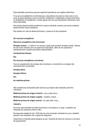 Esta atividade económica assume especial importância nas regiões ribeirinhas.
É na zona da plataforma continental que a abundância de peixe é maior pois é uma
zona de água agitadas e pouco profunda, facilitando a oxigenação e desenvolvimento
do fitoplâncton e zooplâncton, recebe águas dos rios que transportam alimentos e tem
baixa salinidade.
Nos países desenvolvidos predomina a pesca industrial, embora nas zonas costeiras
exista também pesca artesanal.
Nos países em vias de desenvolvimento, a pesca é do tipo artesanal.

Os recursos energéticos
Recursos energéticos não renováveis
Energia nuclear – o urânio é um recurso usado para produzir energia nuclear. Apesar
de ser muito rentável, tem um potencial incalculável, além de ser poluidora e
prejudicial para a saúde pois liberta radioatividade.
Combustíveis fósseis
Etc.
Os recursos energéticos renováveis
Face ao esgotamento da energia não renováveis, a recorrência a energias não
renováveis tem aumentado
Energia eólica
Energia Hídrica
Etc.
As matérias-primas

São substâncias produzidas pela natureza que depois são utilizadas para fins
industriais.
Matérias-primas de origem mineral – ouro, prata, ferro…
Matérias-primas de origem vegetal – madeira, resina, …
Matérias-primas de origem animal – lã, pele, leite, ovos, …
Indústria
No inicio esta atividade era feita recorrendo à manufatura, ou seja, o trabalho era
realizado por pessoas e feito à mão.
Na segunda metade do séc. XVIII deu-se uma revolução industrial em que o trabalho
passou a ser realizado com a ajuda de máquinas.
Atualmente a industria pode designar-se por: indústria de bens de consumo e de bens
de equipamento
16

 