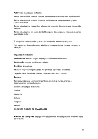 Fatores de localização industrial
Tende a localizar-se junto às cidades, se necessita de mão de obra especializada.
Tende a localizar-se junto às fontes de matéria-prima, se necessita de grande
quantidade desta.
Tende a localizar-se nos centros urbanos, se necessita de um mercado consumidor
extenso.
Tende a localizar-se em locais de fácil transporte de energia, se necessita e grande
quantidade desta.

É nos países desenvolvidos que se concentra mais a indústria de ponta.
Nos países em desenvolvimento a indústria é mais do tipo de bens de consumo e
extração.

Impactes da indústria
Económico e social – origina emprego e crescimento económico
Ambiental – provoca poluição atmosférica
Comércio e serviços
Atividade responsável pela venda dos produtos agrícolas e industriais.
Depende da lei da oferta e procura, o que se traduz em consumo.
Turismo
Tem assumido cada vez maior importância em todo o mundo, criando e
desenvolvendo outras atividades.
Existem vários tipos de turismo:
Balnear
Montanha
Cultural
Religioso
Termal
AS REDES E MEIOS DE TRANSPORTE

 Meios de Transporte: Espaço onde decorrem as deslocações dos diferentes tipos
de veículos:

17

 