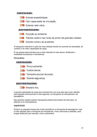 O transporte rodoviário é cada vez mais utilizado devido ao aumento da velocidade, do
conforto e da maior capacidade de carga.
É nos países desenvolvidos que a rede rodoviária é mais densa, facilitando a
mobilidade de pessoas e mercadorias.
Ferroviários

A grande capacidade de carga dos comboios faz com que este seja muito utilizado
para ligações internacionais e inter-regionais, no transporte de mercadorias e de
passageiros.
Nas grandes cidades existem transportes públicos ferroviários de dois tipos: os
elétricos e os metropolitanos.
AQUÁTICOS
Embora no passado tivesse tido muita importância no transporte de passageiros, hoje
é mais utilizado para o transporte de mercadorias, muito volumosas e pesadas, para
longas distâncias (por exemplo, entre continentes).

19

 