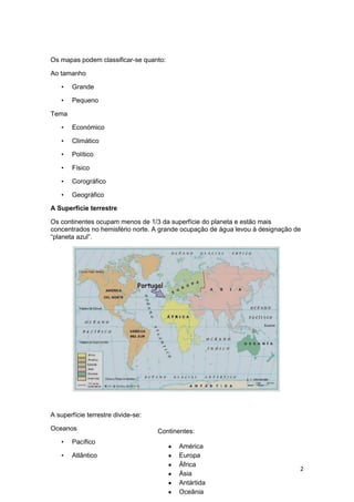 Os mapas podem classificar-se quanto:
Ao tamanho
•

Grande

•

Pequeno

Tema
•

Económico

•

Climático

•

Político

•

Físico

•

Corográfico

•

Geográfico

A Superfície terrestre
Os continentes ocupam menos de 1/3 da superfície do planeta e estão mais
concentrados no hemisfério norte. A grande ocupação de água levou à designação de
“planeta azul”.

A superfície terrestre divide-se:
Oceanos
•

Pacífico

•

Atlântico

Continentes:
América
Europa
África
Ásia
Antártida
Oceânia

2

 