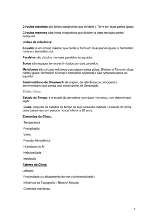 Círculos máximos são linhas imaginárias que dividem a Terra em duas partes iguais.
Círculos menores são linhas imaginárias que dividem a terra em duas partes
desiguais.
Linhas de referência:
Equador é um círculo máximo que divide a Terra em duas partes iguais: o hemisfério
norte e o hemisfério sul.
Paralelos são círculos menores paralelos ao equador.
Zonas são espaços terrestres limitados por dois paralelos.
Meridianos são círculos máximos que passam pelos pólos. Dividem a Terra em duas
partes iguais: hemisfério oriental e hemisfério ocidental e são perpendiculares ao
equador.
Semimeridiano de Greenwich, de origem, de referência ou principal é o
semimeridiano que passa pelo observatório de Greenwich.
TEMA: Clima
Estado do Tempo: é o estado da atmosfera num dado momento, num determinado
lugar.
Clima: conjunto de estados de tempo na sua sucessão habitual. O estudo do clima
deve basear-se num período nunca inferior a 30 anos.
Elementos do Clima :
Temperatura
Precipitação
Vento
Pressão Atmosférica
Humidade do Ar
Nebulosidade
Insolação
Fatores do Clima:
Latitude;
Proximidade ou afastamento do mar (continentalidade);
Influência da Topografia – Relevo/ Altitude;
Correntes marítimas.

5

 