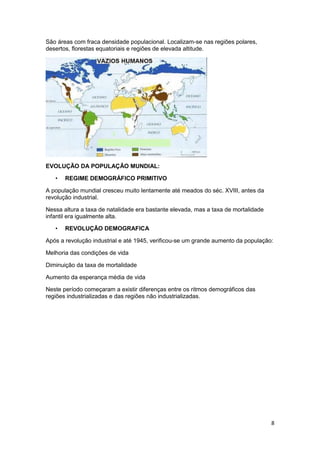 São áreas com fraca densidade populacional. Localizam-se nas regiões polares,
desertos, florestas equatoriais e regiões de elevada altitude.

EVOLUÇÃO DA POPULAÇÃO MUNDIAL:
•

REGIME DEMOGRÁFICO PRIMITIVO

A população mundial cresceu muito lentamente até meados do séc. XVIII, antes da
revolução industrial.
Nessa altura a taxa de natalidade era bastante elevada, mas a taxa de mortalidade
infantil era igualmente alta.
•

REVOLUÇÃO DEMOGRAFICA

Após a revolução industrial e até 1945, verificou-se um grande aumento da população:
Melhoria das condições de vida
Diminuição da taxa de mortalidade
Aumento da esperança média de vida
Neste período começaram a existir diferenças entre os ritmos demográficos das
regiões industrializadas e das regiões não industrializadas.

8

 