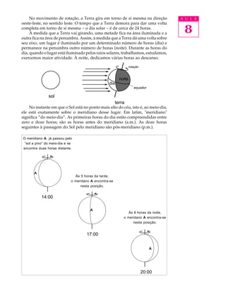 No movimento de rotação, a Terra gira em torno de si mesma na direção             A U L A


                                                                                        8
oeste-leste, no sentido leste. O tempo que a Terra demora para dar uma volta
completa em torno de si mesma - o dia solar - é de cerca de 24 horas.
     À medida que a Terra vai girando, uma metade fica na área iluminada e a
outra fica na área de penumbra. Assim, à medida que a Terra dá uma volta sobre
seu eixo, um lugar é iluminado por um determinado número de horas (dia) e
permanece na penumbra outro número de horas (noite). Durante as horas do
dia, quando o lugar está iluminado pelos raios solares, trabalhamos, estudamos,
exercemos maior atividade. À noite, dedicamos várias horas ao descanso.

                                                                  rotação



                                                          noite
                                                  dia
                                                                     equador

               sol
                                                        terra
    No instante em que o Sol está no ponto mais alto do céu, isto é, ao meio-dia,
ele está exatamente sobre o meridiano desse lugar. Em latim, "meridiano"
significa “do meio-dia”. As primeiras horas do dia estão compreendidas entre
zero e doze horas; são as horas antes do meridiano (a.m.). As doze horas
seguintes à passagem do Sol pelo meridiano são pós-meridiano (p.m.).

O meridiano A já passou pelo
 “sol a pino” do meio-dia e se
encontra duas horas distante.




       A
                               Às 5 horas da tarde,
                             o meridano A encontra-se
                                  nesta posição.


           14:00

                                       A
                                                               Às 8 horas da noite,
                                                            o meridano A encontra-se
                                                                 nesta posição.


                                     17:00


                                                                               A




                                                                            20:00
 