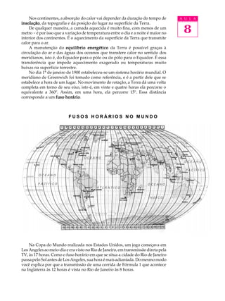 Nos continentes, a absorção do calor vai depender da duração do tempo de        A U L A


                                                                                     8
insolação da topografia e da posição do lugar na superfície da Terra.
insolação,
    De qualquer maneira, a camada aquecida é muito fina, com menos de um
metro - é por isso que a variação de temperatura entre o dia e a noite é maior no
interior dos continentes. É o aquecimento da superfície da Terra que transmite
calor para o ar.
    A manutenção do equilíbrio energético da Terra é possível graças à
circulação do ar e das águas dos oceanos que transfere calor no sentido dos
meridianos, isto é, do Equador para o pólo ou do pólo para o Equador. É essa
transferência que impede aquecimento exagerado ou temperaturas muito
baixas na superfície terrestre.
    No dia 1º de janeiro de 1900 estabeleceu-se um sistema horário mundial. O
meridiano de Greenwich foi tomado como referência, e é a partir dele que se
estabelece a hora de um lugar. No movimento de rotação, a Terra dá uma volta
completa em torno de seu eixo, isto é, em vinte e quatro horas ela percorre o
equivalente a 360º. Assim, em uma hora, ela percorre 15º. Essa distância
corresponde a um fuso horário
                         horário.



                          FUSOS HORÁRIOS NO MUNDO




                                 MONTREAL




                                              ESTORIL




                                                         CIDADE
                                                        DO CABO




    Na Copa do Mundo realizada nos Estados Unidos, um jogo começava em
Los Angeles ao meio-dia e era visto no Rio de Janeiro, em transmissão direta pela
TV, às 17 horas. Como o fuso horário em que se situa a cidade do Rio de Janeiro
passa pelo Sol antes de Los Angeles, sua hora é mais adiantada. Do mesmo modo
você explica por que a transmissão de uma corrida de Fórmula 1 que acontece
na Inglaterra às 12 horas é vista no Rio de Janeiro às 8 horas.
 