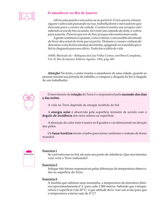 A U L A       O amanhecer no Rio de Janeiro

 8                 Abriu uma janela e encostou-se ao peitoril. O céu queria clarear,
              alguns vultos iam passando na rua, trabalhadores e mercadores que
              desciam para o centro da cidade. Cordovil sentiu um arrepio; não
              sabendo se era de frio ou medo, foi vestir um camisão de chita, e voltou
              para a janela. Parecia que era de frio, porque não sentia mais nada.
                   A gente continuava a passar, o céu a clarear, e um assobio da estrada
              de ferro deu sinal de trem que ia partir. Homens e cousas vinham do
              descanso; o céu fazia economia de estrelas, apagando-as à medida que o
              Sol ia chegando para seu ofício. Tudo dava idéia de vida.

              ASSIS, Machado de - Relíquias da Casa Velha. Contos, em Obras Completas,
              Vol. II. Rio de Janeiro: Editora Aguilar, 1962, pág. 683.




              Atenção! No texto, o autor mostra o amanhecer de uma cidade, quando as
          pessoas iniciam sua jornada de trabalho, e compara a chegada do Sol à chegada
          de um trabalhador.



              O movimento de rotação da Terra é o responsável pela sucessão dos dias
                noites.
          e das noites

              A vida na Terra depende da energia recebida do Sol.

             A energia solar é absorvida pela superfície terrestre de acordo com o
          ângulo de incidência dos raios solares na superfície.

              A absorção do calor solar é maior no Equador e vai diminuindo na direção
          dos pólos.

            Os fusos horários foram criados para tornar uniforme o sistema de horas
          mundial.



          Exercício 1
             Se você estivesse no Sol, ele seria seu ponto de referência. Que movimentos
             você veria a Terra realizando?

          Exercício 2
             Indique três fatores responsáveis pelas diferenças de temperatura observa-
             das na superfície da Terra.

          Exercício 3
             À medida que subimos uma montanha, a temperatura da atmosfera dimi-
             nui aproximadamente 6º C para cada 1.000 metros. Sabendo que a tempe-
             ratura à superfície é de 20º C, a que altitude deve voar um avião para que
             a temperatura externa seja de 0º C?
 