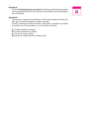 Exercício 4                                                                           A U L A


                                                                                       8
   O texto de Uma janela para o mundo faz referência às diferentes atividades
   que são realizadas durante o dia e durante a noite. Releia o texto e identifique
   essas atividades.

Exercício 5
   Vai começar o campeonato de Fórmula 1. Pedro quer assistir às corridas. Ele
   sabe que o horário da largada é sempre meio-dia.
   Usando a ilustração dos fusos horários, ajude Pedro a calcular a que horas
   as corridas vão ser transmitidas, ao vivo, no Rio de Janeiro.

    a)   Corrida de Estoril, Portugal.
    b)   Corrida de Montreal, Canadá.
    c)   Corrida de Tóquio, Japão.
    d)   Corrida da Cidade do Cabo, África do Sul.
 