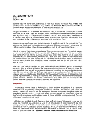 Rm = 2?Rs/120 ~ Rs/19
Então
Rs/Rm ~ 19

Supondo o Sol (de acordo com Aristarchus) 19 vezes mais distante que a Lua. Mas os dois têm
muito quase o mesmo tamanho no céu, embora um deles seja 19 vezes mais distante! O
diâmetro do Sol deve ser então também 19 vezes maior que isso da Lua.

Se agora o diâmetro da Lua é metade do tamanho da Terra, o Sol deve ser 19/2 ou quase 10 vezes
mais largo que a Terra. O fato que a sombra cultiva narrower gradualmente com distância modifica
este argumento um pouco (detalha aqui), e de fato a Terra é 3 vezes e uma fração mais largo que
a Lua, não duas vezes. Se todas as outras figuras de Aristarchus estivessem corretas, que faria
para o diâmetro do Sol 19/3 vezes--um pouco mais de 6 vezes--que a Terra.

Atualmenter as suas figuras eram bastante inexatas. A posição formal da Lua perto de M é ' no
desenho, e o ângulo? está em realidade aproximadamente 20 vezes menor que 3°, colocando o Sol
400 vezes até onde a Lua, e fazendo para seu diâmetro mais de 100 vezes isso de Terra.

Mas dá no mesmo. A conclusão principal, que o Sol é imensamente maior que Terra, ainda segura,
e o argumento de Aristarchus é feito até mais forte. Ele pôde da mesma maneira que bem disse
que o ângulo? era no máximo 3 graus, em qual caso estava pelo menos o Sol 19 vezes mais
distante que a Lua, e seu tamanho pelo menos 19/3 vezes o de Terra. De fato ele disse assim--mas
ele também colocou um limite superior em seu tamanho que não era muito maior. Dá no mesmo:
contanto que o Sol seja muito maior que a Terra, faz sentido mais que isto, em lugar de a Terra,
está ao centro.

Boa lógica, mas poucos aceitaram isto, nem mesmo Hipparchus e Ptolemy. De fato, o argumento
oposto foi feito: se a Terra orbitasse o Sol, estariam em lados opostos do Sol a cada 6 meses. Se
aquela distância fosse que tão grande quanto Aristarchus reivindicou ser, as posições das estrelas
não difeririam quando vistas de tão longe separadamente como duas manchas? Nós sabemos a
resposta agora: as estrelas estão tão distantes de nós, aquele até mesmo com os dois aponta mais
adiante separadamente 20 vezes que Aristarchus tinha reivindicado, nossos melhores telescópios
podem observar a troca de até mesmo o ones apenas mais íntimo para nós. Levou quase 18
séculos antes das idéias de Aristarchus foi reavivado por Copernicus.

Pós-escrito

  No ano 1600, William Gilbert, o médico para a Rainha Elizabeth de Inglaterra eu e o primeiro
investigador de magnetismo, De Magnete publicado (" No Imã " em latim no qual o livro foi
escrito). Aquele livro marca o fim de pensamento medieval, construído em grande parte em
citações de autores antigos, e o começo de ciência moderna baseado em experiências. (Para um
local de rede grande que contém duas revisões do livro e a história do magnetismo da Terra de
Gilbert para nosso tempo, veja aqui.)

  Gilbert era um partidário forte de Copernicus (veja seção #9c), mas é interessante a nota que ele
ainda cita o resultado de Aristarchus (o Livro 6 " de Gilbert, seção 2, aproximadamente 2/3 pela
seção), escrevendo " O Sol em sua maior excentricidade tem uma distância de 1142 semi-
diâmetros da Terra ". Aristarchus calculou a distância do Sol para estar ligeiramente debaixo de 20
vezes isso da Lua que estava em uma distância de cerca de 60 rádio de Terra e 20x60 = 1200,
perto da figura de Gilbert. Em 1800 anos, ninguém tinha conferido aquele resultado!
 