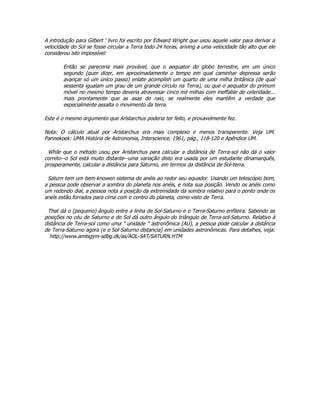 A introdução para Gilbert ' livro foi escrito por Edward Wright que usou aquele valor para derivar a
velocidade do Sol se fosse circular a Terra todo 24 horas, ariving a uma velocidade tão alto que ele
considerou isto impossível:

        Então se pareceria mais provável, que o aequator do globo terrestre, em um único
        segundo (quer dizer, em aproximadamente o tempo em qual caminhar depressa serão
        avançar só um único passo) enlate acomplish um quarto de uma milha britânica (de qual
        sessenta igualam um grau de um grande círculo na Terra), ou que o aequator do primum
        móvel no mesmo tempo deveria atravessar cinco mil milhas com ineffable de celeridade...
        mais prontamente que as asas de raio, se realmente eles mantêm a verdade que
        especialmente assalta o movimento da terra.

Este é o mesmo argumento que Aristarchus poderia ter feito, e provavelmente fez.

Nota: O cálculo atual por Aristarchus era mais complexo e menos transparente. Veja UM.
Pannekoek: UMA História de Astronomia, Interscience, 1961, pág., 118-120 e Apêndice UM.

 While que o método usou por Aristarchus para calcular a distância de Terra-sol não dá o valor
correto--o Sol está muito distante--uma variação disto era usada por um estudante dinamarquês,
prosperamente, calcular a distância para Saturno, em termos da distância de Sol-terra.

 Saturn tem um bem-knowen sistema de anéis ao redor seu equador. Usando um telescópio bom,
a pessoa pode observar a sombra do planeta nos anéis, e nota sua posição. Vendo os anéis como
um redondo dial, a pessoa nota a posição da extremidade da sombra relativo para o ponto onde os
anéis estão forrados para cima com o centro do planeta, como visto de Terra.

 That dá o (pequeno) ângulo entre a linha de Sol-Saturno e o Terra-Saturno enfileira. Sabendo as
posições no céu de Saturno e do Sol dá outro ângulo do triângulo de Terra-sol-Saturno. Relativo à
distância de Terra-sol como uma " unidade " astronômica (AU), a pessoa pode calcular a distância
de Terra-Saturno agora (e o Sol-Saturno distancia) em unidades astronômicas. Para detalhes, veja:
  http://www.amtsgym-sdbg.dk/as/AOL-SAT/SATURN.HTM
 