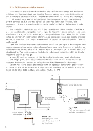 9.3 - Proteção contra sobretensões

         Todas as vezes que ocorrem chaveamentos dos circuitos ou de cargas nas instalações
     elétricas, elas ficam sujeitas à sobretensões. Também quando caem raios diretamente ou
     nas vizinhanças das redes elétricas, são geradas sobretensões no sistema de alimentação.
         Essas sobretensões, quando ultrapassam os limites suportáveis pelos equipamentos,
     podem danificá-los. Isso significa a perda de aparelhos eletrônicos sensíveis, seus
     programas, a comunicação entre sistemas, enfim, prejuízos diretos e indiretos de grande
     monta.
         Para proteger as instalações elétricas e seus componentes contra os danos provocados
     por sobretensões, são empregados diversos tipos de dispositivos como: centelhadores a gás,
     centelhadores a ar, varistores, diodos especiais e pára-raios de linha. Todos têm em comum
     o fato de "desviarem" do circuito de alimentação o excesso de tensão que poderia provocar
     o dano na instalação. Esse "desvio" utiliza sempre o sistema de aterramento como caminho
     preferencial.
         Cada tipo de dispositivo contra sobretensões possui suas vantagens e desvantagens e são
     recomendados mais para uma certa aplicação do que para outra. Conhecer em detalhes os
     funcionamentos e características de cada um deles é fundamental para a escolha adequada
     do dispositivo. Para tanto, consultar os dados dos fabricantes é essencial, além da literatura
     disponível sobre o assunto [2].
         A figura 19 mostra o esquema de ligação de alguns protetores contra sobretensão.
         Como regra geral, todos os aparelhos eletrônicos devem ter suas massas ligadas ao
     condutor de proteção e devem ser protegidos por dispositivos contra sobretensão.
         Os terminais "terra" desses protetores devem ser ligados ao condutor de proteção dos
     circuitos. Na entrada da instalação de força, deve ser instalado um pára-raios de linha de
     baixa tensão entre cada condutor vivo (fases e neutro) e o TAP.
                                                           F
                                                          N

                                                          PE


     F
                                                                         Protetor contra sobretensão
     F
 N




                                                  Dispositivo de
                                                  seccionamento


                                                     F
                                                     F
                                                                                 Figura 19A
                                                     N
                                                                                 Proteção contra sobretensão
           Protetor contra                                                       junto do equipamento.
            sobretensões

                                 TAP           Figura 19B
                                               Proteção geral contra
                                               sobretensões na entrada
                                               da instalação.

22
 