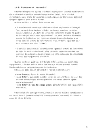 9.4.4 - Aterramento de “ponto único”

     Este método representa o passo seguinte na evolução dos sistemas de aterramento
dos equipamentos sensíveis, pois elimina do sistema isolado a sua principal
desvantagem, que é a falta de segurança pessoal originada da diferença de potencial
que pode aparecer entre as duas malhas.
     As características principais desse método são:


     • os equipamentos eletrônicos continuam isolados do painel de sustentação.
         Suas barras de terra, também isoladas, são ligadas através de condutores
         isolados, radiais, a uma barra de terra geral, comumente situada no quadro
         de distribuição de força dos equipamentos. Esta barra também é isolada do
         quadro de distribuição, mas conectada através de um cabo isolado a um
         único ponto do sistema de aterramento de força. Portanto, equalizam-se as
         duas malhas através desta conexão;


     • as carcaças dos painéis de sustentação são ligadas ao sistema de aterramento
         de força de forma convencional, isto é, de modo a permitir o retorno das
         correntes de curtos-circuitos originadas pela falha na isolação de alimentação
         de força dos equipamentos eletrônicos.


      Quando existe um quadro de distribuição de força único para os referidos
equipamentos, a melhor forma é aterrar suas carcaças através de cabos isolados
ligados radialmente na barra do quadro de distribuição.
      Este quadro pode possuir, portanto, três “barras de aterramento”:

     • barra de neutro (ligada à carcaça do quadro);
     • barra de terra, que recebe os cabos radiais de aterramento das carcaças dos
         quadros de sustentação dos equipamentos eletrônicos (também ligada à
         carcaça do quadro);
     •   barra de terra isolada da carcaça (própria para aterramento dos equipamentos
         eletrônicos).


     Esta última barra, como já descrito, está ligada através de cabos isolados radiais
nas barras de terra (barra de referência) dos equipamentos eletrônicos e a um único
ponto do sitema de força.




                                                                                          25
 