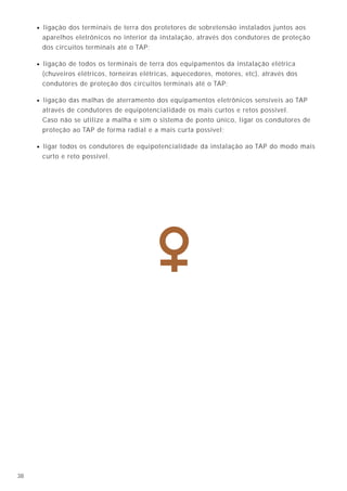 • ligação dos terminais de terra dos protetores de sobretensão instalados juntos aos
       aparelhos eletrônicos no interior da instalação, através dos condutores de proteção
       dos circuitos terminais até o TAP;

     • ligação de todos os terminais de terra dos equipamentos da instalação elétrica
       (chuveiros elétricos, torneiras elétricas, aquecedores, motores, etc), através dos
       condutores de proteção dos circuitos terminais até o TAP;

     • ligação das malhas de aterramento dos equipamentos eletrônicos sensíveis ao TAP
       através de condutores de equipotencialidade os mais curtos e retos possível.
       Caso não se utilize a malha e sim o sistema de ponto único, ligar os condutores de
       proteção ao TAP de forma radial e a mais curta possível;

     • ligar todos os condutores de equipotencialidade da instalação ao TAP do modo mais
       curto e reto possível.




38
 