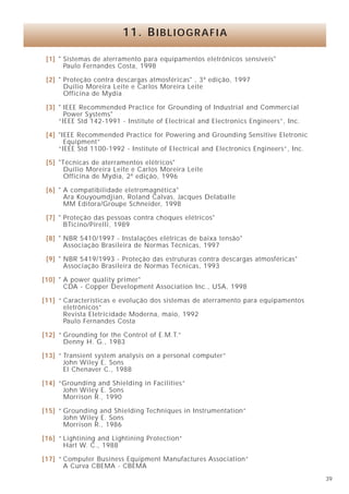 11. BIBLIOGRAFIA

 [1] " Sistemas de aterramento para equipamentos eletrônicos sensíveis"
       Paulo Fernandes Costa, 1998

 [2] " Proteção contra descargas atmosféricas" , 3ª edição, 1997
       Duílio Moreira Leite e Carlos Moreira Leite
       Officina de Mydia

 [3] " IEEE Recommended Practice for Grounding of Industrial and Commercial
       Power Systems"
     “IEEE Std 142-1991 - Institute of Electrical and Electronics Engineers”, Inc.

 [4] "IEEE Recommended Practice for Powering and Grounding Sensitive Eletronic
       Equipment”
     “IEEE Std 1100-1992 - Institute of Electrical and Electronics Engineers”, Inc.

 [5] "Técnicas de aterramentos elétricos"
       Duílio Moreira Leite e Carlos Moreira Leite
       Officina de Mydia, 2ª edição, 1996

 [6] " A compatibilidade eletromagnética"
       Ara Kouyoumdjian, Roland Calvas, Jacques Delaballe
       MM Editora/Groupe Schneider, 1998

 [7] " Proteção das pessoas contra choques elétricos"
       BTicino/Pirelli, 1989

 [8] " NBR 5410/1997 - Instalações elétricas de baixa tensão"
       Associação Brasileira de Normas Técnicas, 1997

 [9] " NBR 5419/1993 - Proteção das estruturas contra descargas atmosféricas"
       Associação Brasileira de Normas Técnicas, 1993

[10] " A power quality primer"
       CDA - Copper Development Association Inc., USA, 1998

[11] “ Características e evolução dos sistemas de aterramento para equipamentos
       eletrônicos”
       Revista Eletricidade Moderna, maio, 1992
       Paulo Fernandes Costa

[12] “ Grounding for the Control of E.M.T.”
       Denny H. G., 1983

[13] “ Transient system analysis on a personal computer”
       John Wiley E. Sons
       El Chenaver C., 1988

[14] “Grounding and Shielding in Facilities”
      John Wiley E. Sons
      Morrison R., 1990

[15] “ Grounding and Shielding Techniques in Instrumentation”
       John Wiley E. Sons
       Morrison R., 1986

[16] “ Lightining and Lightining Protection”
       Hart W. C., 1988

[17] “ Computer Business Equipment Manufactures Association”
       A Curva CBEMA - CBEMA
                                                                                      39
 