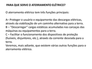 PARA QUE SERVE O ATERRAMENTO ELÉTRICO?

O aterramento elétrico tem três funções principais:

A– Proteger o usuário e equipamento das descargas elétricas,
através da viabilização de um caminho alternativo para a terra.
B – “Descarregar” cargas estáticas acumuladas nas carcaças das
máquinas ou equipamentos para a terra.
C – Facilitar o funcionamento dos dispositivos de proteção
(fusíveis, disjuntores, etc.), através da corrente desviada para a
terra.
Veremos, mais adiante, que existem várias outras funções para o
aterramento elétrico.
 