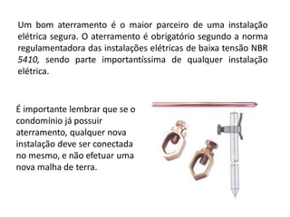 Um bom aterramento é o maior parceiro de uma instalação
elétrica segura. O aterramento é obrigatório segundo a norma
regulamentadora das instalações elétricas de baixa tensão NBR
5410, sendo parte importantíssima de qualquer instalação
elétrica.


É importante lembrar que se o
condomínio já possuir
aterramento, qualquer nova
instalação deve ser conectada
no mesmo, e não efetuar uma
nova malha de terra.
 