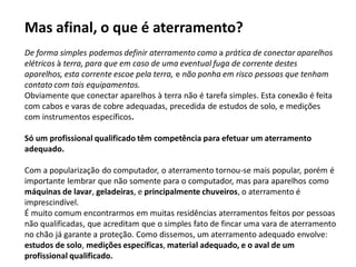 Mas afinal, o que é aterramento?
De forma simples podemos definir aterramento como a prática de conectar aparelhos
elétricos à terra, para que em caso de uma eventual fuga de corrente destes
aparelhos, esta corrente escoe pela terra, e não ponha em risco pessoas que tenham
contato com tais equipamentos.
Obviamente que conectar aparelhos à terra não é tarefa simples. Esta conexão é feita
com cabos e varas de cobre adequadas, precedida de estudos de solo, e medições
com instrumentos específicos.

Só um profissional qualificado têm competência para efetuar um aterramento
adequado.

Com a popularização do computador, o aterramento tornou-se mais popular, porém é
importante lembrar que não somente para o computador, mas para aparelhos como
máquinas de lavar, geladeiras, e principalmente chuveiros, o aterramento é
imprescindível.
É muito comum encontrarmos em muitas residências aterramentos feitos por pessoas
não qualificadas, que acreditam que o simples fato de fincar uma vara de aterramento
no chão já garante a proteção. Como dissemos, um aterramento adequado envolve:
estudos de solo, medições específicas, material adequado, e o aval de um
profissional qualificado.
 