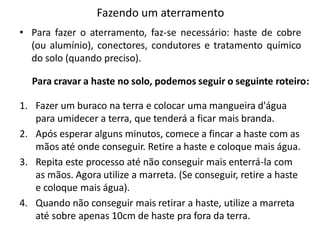 Fazendo um aterramento
• Para fazer o aterramento, faz-se necessário: haste de cobre
  (ou alumínio), conectores, condutores e tratamento químico
  do solo (quando preciso).

  Para cravar a haste no solo, podemos seguir o seguinte roteiro:

1. Fazer um buraco na terra e colocar uma mangueira d'água
   para umidecer a terra, que tenderá a ficar mais branda.
2. Após esperar alguns minutos, comece a fincar a haste com as
   mãos até onde conseguir. Retire a haste e coloque mais água.
3. Repita este processo até não conseguir mais enterrá-la com
   as mãos. Agora utilize a marreta. (Se conseguir, retire a haste
   e coloque mais água).
4. Quando não conseguir mais retirar a haste, utilize a marreta
   até sobre apenas 10cm de haste pra fora da terra.
 