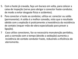5. Com a haste já cravada, faça um buraco em volta, para colocar a
   caixa de inspeção (serve para abrigar o conector haste-condutor,
   de modo a evitar desgaste físico e acidentes).
6 Para conectar a haste ao condutor, utiliza-se: conector ou solda
   (permanente). A solda é a melhor conexão, visto que o resultado
   obtido com a explosão é praticamente a inexistência da resistência
   de contato (requer mão-de-obra especializada para prover a
   ligação).
7 Caso utilize conectores, faz-se necessária manutenção periódica,
    pois a corrosão com o tempo (devido a oxidação) aumenta a
    resistência de contato condutor-haste, reduzindo a eficiência do
    aterramento.
 