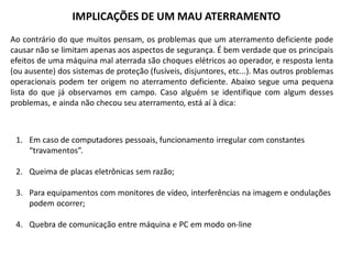 IMPLICAÇÕES DE UM MAU ATERRAMENTO
Ao contrário do que muitos pensam, os problemas que um aterramento deficiente pode
causar não se limitam apenas aos aspectos de segurança. É bem verdade que os principais
efeitos de uma máquina mal aterrada são choques elétricos ao operador, e resposta lenta
(ou ausente) dos sistemas de proteção (fusíveis, disjuntores, etc...). Mas outros problemas
operacionais podem ter origem no aterramento deficiente. Abaixo segue uma pequena
lista do que já observamos em campo. Caso alguém se identifique com algum desses
problemas, e ainda não checou seu aterramento, está aí à dica:



 1. Em caso de computadores pessoais, funcionamento irregular com constantes
    “travamentos”.

 2. Queima de placas eletrônicas sem razão;

 3. Para equipamentos com monitores de vídeo, interferências na imagem e ondulações
    podem ocorrer;

 4. Quebra de comunicação entre máquina e PC em modo on-line
 