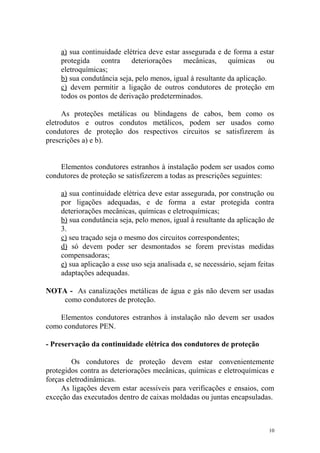 a) sua continuidade elétrica deve estar assegurada e de forma a estar
    protegida    contra    deteriorações    mecânicas,      químicas     ou
    eletroquímicas;
    b) sua condutância seja, pelo menos, igual à resultante da aplicação.
    c) devem permitir a ligação de outros condutores de proteção em
    todos os pontos de derivação predeterminados.

     As proteções metálicas ou blindagens de cabos, bem como os
eletrodutos e outros condutos metálicos, podem ser usados como
condutores de proteção dos respectivos circuitos se satisfizerem às
prescrições a) e b).


    Elementos condutores estranhos à instalação podem ser usados como
condutores de proteção se satisfizerem a todas as prescrições seguintes:

    a) sua continuidade elétrica deve estar assegurada, por construção ou
    por ligações adequadas, e de forma a estar protegida contra
    deteriorações mecânicas, químicas e eletroquímicas;
    b) sua condutância seja, pelo menos, igual à resultante da aplicação de
    3.
    c) seu traçado seja o mesmo dos circuitos correspondentes;
    d) só devem poder ser desmontados se forem previstas medidas
    compensadoras;
    e) sua aplicação a esse uso seja analisada e, se necessário, sejam feitas
    adaptações adequadas.

NOTA - As canalizações metálicas de água e gás não devem ser usadas
    como condutores de proteção.

    Elementos condutores estranhos à instalação não devem ser usados
como condutores PEN.

- Preservação da continuidade elétrica dos condutores de proteção

         Os condutores de proteção devem estar convenientemente
protegidos contra as deteriorações mecânicas, químicas e eletroquímicas e
forças eletrodinâmicas.
     As ligações devem estar acessíveis para verificações e ensaios, com
exceção das executados dentro de caixas moldadas ou juntas encapsuladas.



                                                                           10
 
