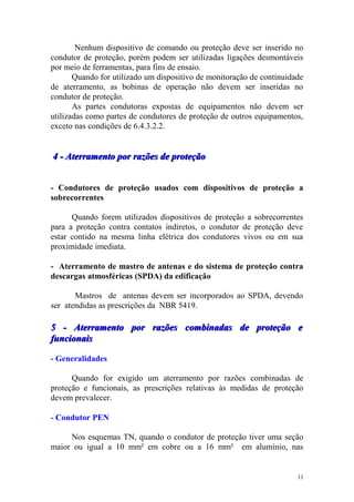Nenhum dispositivo de comando ou proteção deve ser inserido no
condutor de proteção, porém podem ser utilizadas ligações desmontáveis
por meio de ferramentas, para fins de ensaio.
       Quando for utilizado um dispositivo de monitoração de continuidade
de aterramento, as bobinas de operação não devem ser inseridas no
condutor de proteção.
       As partes condutoras expostas de equipamentos não devem ser
utilizadas como partes de condutores de proteção de outros equipamentos,
exceto nas condições de 6.4.3.2.2.


4 - Aterramento por razões de proteção


- Condutores de proteção usados com dispositivos de proteção a
sobrecorrentes

      Quando forem utilizados dispositivos de proteção a sobrecorrentes
para a proteção contra contatos indiretos, o condutor de proteção deve
estar contido na mesma linha elétrica dos condutores vivos ou em sua
proximidade imediata.

- Aterramento de mastro de antenas e do sistema de proteção contra
descargas atmosféricas (SPDA) da edificação

       Mastros de antenas devem ser incorporados ao SPDA, devendo
ser atendidas as prescrições da NBR 5419.

5 - Aterramento por razões combinadas de proteção e
funcionais

- Generalidades

      Quando for exigido um aterramento por razões combinadas de
proteção e funcionais, as prescrições relativas às medidas de proteção
devem prevalecer.

- Condutor PEN

     Nos esquemas TN, quando o condutor de proteção tiver uma seção
maior ou igual a 10 mm² em cobre ou a 16 mm² em alumínio, nas


                                                                       11
 