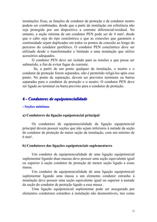 instalações fixas, as funções de condutor de proteção e de condutor neutro
podem ser combinadas, desde que a parte da instalação em referência não
seja protegida por um dispositivo a corrente diferencial-residual. No
entanto, a seção mínima de um condutor PEN pode ser de 4 mm², desde
que o cabo seja do tipo concêntrico e que as conexões que garantem a
continuidade sejam duplicadas em todos os pontos de conexão ao longo do
percurso do condutor periférico. O condutor PEN concêntrico deve ser
utilizado desde o transformador e limitado a uma instalação que utilize
acessórios adequados.
       O condutor PEN deve ser isolado para as tensões a que possa ser
submetido, a fim de evitar fugas de corrente.
        Se, a partir de um ponto qualquer da instalação, o neutro e o
condutor de proteção forem separados, não é permitido religá-los após esse
ponto. No ponto de separação, devem ser previstos terminais ou barras
separadas para o condutor de proteção e o neutro. O condutor PEN deve
ser ligado ao terminal ou barra previsto para o condutor de proteção.


6 - Condutores de equipotencialidade
- Seções mínimas

a) Condutores da ligação equipotencial principal

      Os condutores de equipotencialidade da ligação equipotencial
principal devem possuir seções que não sejam inferiores à metade da seção
do condutor de proteção de maior seção da instalação, com um mínimo de
6 mm².

b) Condutores das ligações equipotenciais suplementares

       Um condutor de equipotencialidade de uma ligação equipotencial
suplementar ligando duas massas deve possuir uma seção equivalente igual
ou superior à seção condutor de proteção de menor seção ligado a essas
massa.
       Um condutor de equipotencialidade de uma ligação equipotencial
suplementar ligando uma massa a um elemento condutor estranho à
instalação deve possuir uma seção equivalente igual ou superior à metade
da seção do condutor de proteção ligado a essa massa .
       Uma ligação equipotencial suplementar pode ser assegurada por
elementos condutores estranhos à instalação não desmontáveis, tais como



                                                                        12
 