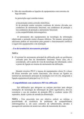 4 - Não são consideradas as ligações de equipamentos com correntes de
    fuga elevadas.

   As prescrições aqui contidas tratam:

    a) da proteção contra corrosão eletrolítica;
    b) da proteção contra correntes contínuas de retorno elevadas nos
    condutores de aterramento funcional, nos condutores de proteção e
    nos condutores de proteção e aterramento funcional;
    c) da compatibilidade eletromagnética.

       O aterramento dos equipamentos de tecnologia da informação
objetivando a proteção contra choques elétricos. No entanto, prescrições
adicionais podem ser necessárias para garantir o funcionamento confiável
e seguro dos equipamentos e da instalação.

- Uso do terminal de aterramento principal

NOTA

1 - O terminal de aterramento principal da edificação pode ser geralmente
     utilizado para fins de aterramento funcional. Nesse caso, ele é
     considerado, sob o ponto de vista da tecnologia da informação, como
     o ponto de ligação ao sistema de aterramento da edificação.


     Quando circuitos PELV e massas de equipamentos classe II e classe
III forem aterrados por razões funcionais, eles devem ser ligados ao
terminal de aterramento principal da instalação (ver 6.4.2.4), integrando a
ligação equipotencial principal (ver 5.1.3.1.1).

- Compatibilidade com condutores PEN da edificação

       Em edificações que abriguem ou estejam previstas para abrigar
instalações de tecnologia da informação de porte significativo, deve-se
considerar o uso de condutor de proteção (PE) e condutor neutro (N)
separados, desde o ponto de entrada da alimentação.

NOTA - Esta prescrição tem por objetivo reduzir ao mínimo a
possibilidade de ocorrência de problemas de compatibilidade
eletromagnética e, em casos extremos de sobrecorrente, devidos à
passagem de correntes de neutro nos cabos de transmissão de sinais.


                                                                         14
 