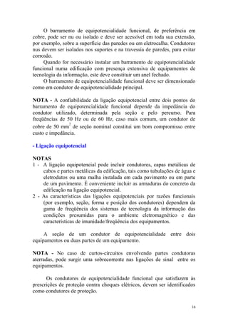 O barramento de equipotencialidade funcional, de preferência em
cobre, pode ser nu ou isolado e deve ser acessível em toda sua extensão,
por exemplo, sobre a superfície das paredes ou em eletrocalha. Condutores
nus devem ser isolados nos suportes e na travessia de paredes, para evitar
corrosão.
     Quando for necessário instalar um barramento de equipotencialidade
funcional numa edificação com presença extensiva de equipamentos de
tecnologia da informação, este deve constituir um anel fechado.
     O barramento de equipotencialidade funcional deve ser dimensionado
como em condutor de equipotencialidade principal.

NOTA - A confiabilidade da ligação equipotencial entre dois pontos do
barramento de equipotencialidade funcional depende da impedância do
condutor utilizado, determinada pela seção e pelo percurso. Para
freqüências de 50 Hz ou de 60 Hz, caso mais comum, um condutor de
                2
cobre de 50 mm de seção nominal constitui um bom compromisso entre
custo e impedância.

- Ligação equipotencial

NOTAS
1 - A ligação equipotencial pode incluir condutores, capas metálicas de
    cabos e partes metálicas da edificação, tais como tubulações de água e
    eletrodutos ou uma malha instalada em cada pavimento ou em parte
    de um pavimento. É conveniente incluir as armaduras do concreto da
    edificação na ligação equipotencial.
2 - As características das ligações equipotenciais por razões funcionais
    (por exemplo, seção, forma e posição dos condutores) dependem da
    gama de freqüência dos sistemas de tecnologia da informação das
    condições presumidas para o ambiente eletromagnético e das
    características de imunidade/freqüência dos equipamentos.

     A seção de um condutor de equipotencialidade entre dois
equipamentos ou duas partes de um equipamento.

NOTA - No caso de curtos-circuitos envolvendo partes condutoras
aterradas, pode surgir uma sobrecorrente nas ligações de sinal entre os
equipamentos.

      Os condutores de equipotencialidade funcional que satisfazem às
prescrições de proteção contra choques elétricos, devem ser identificados
como condutores de proteção.

                                                                        16
 