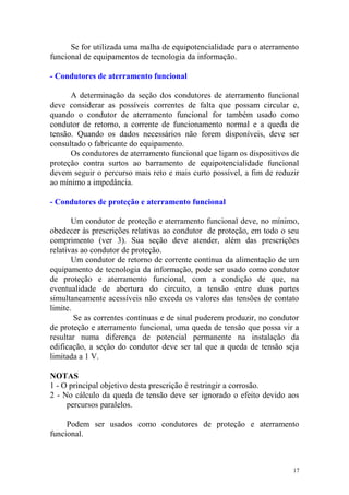 Se for utilizada uma malha de equipotencialidade para o aterramento
funcional de equipamentos de tecnologia da informação.

- Condutores de aterramento funcional

      A determinação da seção dos condutores de aterramento funcional
deve considerar as possíveis correntes de falta que possam circular e,
quando o condutor de aterramento funcional for também usado como
condutor de retorno, a corrente de funcionamento normal e a queda de
tensão. Quando os dados necessários não forem disponíveis, deve ser
consultado o fabricante do equipamento.
      Os condutores de aterramento funcional que ligam os dispositivos de
proteção contra surtos ao barramento de equipotencialidade funcional
devem seguir o percurso mais reto e mais curto possível, a fim de reduzir
ao mínimo a impedância.

- Condutores de proteção e aterramento funcional

       Um condutor de proteção e aterramento funcional deve, no mínimo,
obedecer às prescrições relativas ao condutor de proteção, em todo o seu
comprimento (ver 3). Sua seção deve atender, além das prescrições
relativas ao condutor de proteção.
       Um condutor de retorno de corrente contínua da alimentação de um
equipamento de tecnologia da informação, pode ser usado como condutor
de proteção e aterramento funcional, com a condição de que, na
eventualidade de abertura do circuito, a tensão entre duas partes
simultaneamente acessíveis não exceda os valores das tensões de contato
limite.
        Se as correntes contínuas e de sinal puderem produzir, no condutor
de proteção e aterramento funcional, uma queda de tensão que possa vir a
resultar numa diferença de potencial permanente na instalação da
edificação, a seção do condutor deve ser tal que a queda de tensão seja
limitada a 1 V.

NOTAS
1 - O principal objetivo desta prescrição é restringir a corrosão.
2 - No cálculo da queda de tensão deve ser ignorado o efeito devido aos
     percursos paralelos.

     Podem ser usados como condutores de proteção e aterramento
funcional.



                                                                        17
 