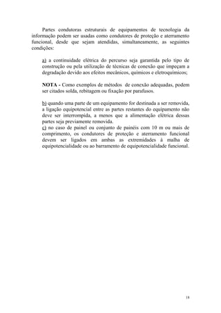 Partes condutoras estruturais de equipamentos de tecnologia da
informação podem ser usadas como condutores de proteção e aterramento
funcional, desde que sejam atendidas, simultaneamente, as seguintes
condições:

    a) a continuidade elétrica do percurso seja garantida pelo tipo de
    construção ou pela utilização de técnicas de conexão que impeçam a
    degradação devido aos efeitos mecânicos, químicos e eletroquímicos;

    NOTA - Como exemplos de métodos de conexão adequadas, podem
    ser citados solda, rebitagem ou fixação por parafusos.

    b) quando uma parte de um equipamento for destinada a ser removida,
    a ligação equipotencial entre as partes restantes do equipamento não
    deve ser interrompida, a menos que a alimentação elétrica dessas
    partes seja previamente removida.
    c) no caso de painel ou conjunto de painéis com 10 m ou mais de
    comprimento, os condutores de proteção e aterramento funcional
    devem ser ligados em ambas as extremidades à malha de
    equipotencialidade ou ao barramento de equipotencialidade funcional.




                                                                      18
 