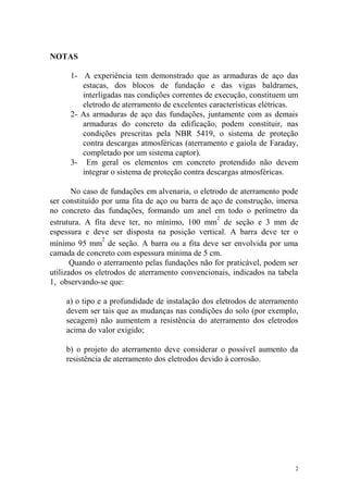 NOTAS

      1- A experiência tem demonstrado que as armaduras de aço das
         estacas, dos blocos de fundação e das vigas baldrames,
         interligadas nas condições correntes de execução, constituem um
         eletrodo de aterramento de excelentes características elétricas.
      2- As armaduras de aço das fundações, juntamente com as demais
         armaduras do concreto da edificação, podem constituir, nas
         condições prescritas pela NBR 5419, o sistema de proteção
         contra descargas atmosféricas (aterramento e gaiola de Faraday,
         completado por um sistema captor).
      3- Em geral os elementos em concreto protendido não devem
         integrar o sistema de proteção contra descargas atmosféricas.

       No caso de fundações em alvenaria, o eletrodo de aterramento pode
ser constituído por uma fita de aço ou barra de aço de construção, imersa
no concreto das fundações, formando um anel em todo o perímetro da
                                                  2
estrutura. A fita deve ter, no mínimo, 100 mm de seção e 3 mm de
espessura e deve ser disposta na posição vertical. A barra deve ter o
                2
mínimo 95 mm de seção. A barra ou a fita deve ser envolvida por uma
camada de concreto com espessura mínima de 5 cm.
       Quando o aterramento pelas fundações não for praticável, podem ser
utilizados os eletrodos de aterramento convencionais, indicados na tabela
1, observando-se que:

    a) o tipo e a profundidade de instalação dos eletrodos de aterramento
    devem ser tais que as mudanças nas condições do solo (por exemplo,
    secagem) não aumentem a resistência do aterramento dos eletrodos
    acima do valor exigido;

    b) o projeto do aterramento deve considerar o possível aumento da
    resistência de aterramento dos eletrodos devido à corrosão.




                                                                        2
 