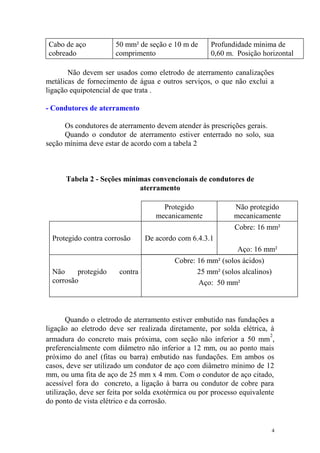 Cabo de aço           50 mm² de seção e 10 m de       Profundidade mínima de
cobreado              comprimento                     0,60 m. Posição horizontal

       Não devem ser usados como eletrodo de aterramento canalizações
metálicas de fornecimento de água e outros serviços, o que não exclui a
ligação equipotencial de que trata .

- Condutores de aterramento

      Os condutores de aterramento devem atender às prescrições gerais.
      Quando o condutor de aterramento estiver enterrado no solo, sua
seção mínima deve estar de acordo com a tabela 2



      Tabela 2 - Seções mínimas convencionais de condutores de
                            aterramento

                                      Protegido              Não protegido
                                    mecanicamente            mecanicamente
                                                             Cobre: 16 mm²
  Protegido contra corrosão      De acordo com 6.4.3.1
                                                              Aço: 16 mm²
                                          Cobre: 16 mm² (solos ácidos)
  Não     protegido     contra                   25 mm² (solos alcalinos)
  corrosão                                       Aço: 50 mm²



       Quando o eletrodo de aterramento estiver embutido nas fundações a
ligação ao eletrodo deve ser realizada diretamente, por solda elétrica, à
                                                                          2
armadura do concreto mais próxima, com seção não inferior a 50 mm ,
preferencialmente com diâmetro não inferior a 12 mm, ou ao ponto mais
próximo do anel (fitas ou barra) embutido nas fundações. Em ambos os
casos, deve ser utilizado um condutor de aço com diâmetro mínimo de 12
mm, ou uma fita de aço de 25 mm x 4 mm. Com o condutor de aço citado,
acessível fora do concreto, a ligação à barra ou condutor de cobre para
utilização, deve ser feita por solda exotérmica ou por processo equivalente
do ponto de vista elétrico e da corrosão.


                                                                            4
 