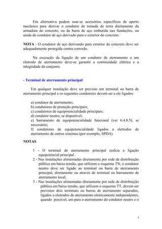 Em alternativa podem usar-se acessórios específicos de aperto
mecânico para derivar o condutor de tomada de terra diretamente da
armadura do concreto, ou da barra de aço embutida nas fundações, ou
ainda do condutor de aço derivado para o exterior do concreto.

NOTA - O condutor de aço derivando para exterior do concreto deve ser
adequadamente protegida contra corrosão.

       Na execução da ligação de um condutor de aterramento a um
eletrodo de aterramento deve-se garantir a continuidade elétrica e a
integridade do conjunto.


- Terminal de aterramento principal

     Em qualquer instalação deve ser previsto um terminal ou barra de
aterramento principal e os seguintes condutores devem ser a ele ligados:

    a) condutor de aterramento;
    b) condutores de proteção principais;
    c) condutores de equipotencialidade principais;
    d) condutor neutro, se disponível;
    e) barramento de equipotencialidade funcional (ver 6.4.8.5), se
    necessário;
    f) condutores de equipotencialidade ligados a eletrodos de
    aterramento de outros sistemas (por exemplo, SPDA).

NOTAS

      1 - O terminal de aterramento principal realiza a ligação
          equipotencial principal .
      2 - Nas instalações alimentadas diretamente por rede de distribuição
          pública em baixa tensão, que utilizem o esquema TN, o condutor
          neutro deve ser ligado ao terminal ou barra de aterramento
          principal, diretamente ou através de terminal ou barramento de
          aterramento local;
      3 - Nas instalações alimentadas diretamente por rede de distribuição
           pública em baixa tensão, que utilizem o esquema TT, devem ser
           previstos dois terminais ou barras de aterramento separados,
           ligados a eletrodos de aterramento eletricamente independentes,
           quando possível, um para o aterramento do condutor neutro e o



                                                                         5
 
