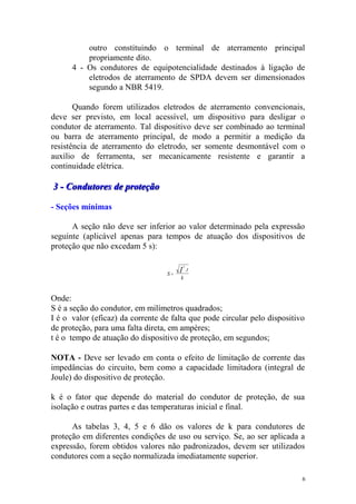 outro constituindo o terminal de aterramento principal
          propriamente dito.
      4 - Os condutores de equipotencialidade destinados à ligação de
          eletrodos de aterramento de SPDA devem ser dimensionados
          segundo a NBR 5419.

       Quando forem utilizados eletrodos de aterramento convencionais,
deve ser previsto, em local acessível, um dispositivo para desligar o
condutor de aterramento. Tal dispositivo deve ser combinado ao terminal
ou barra de aterramento principal, de modo a permitir a medição da
resistência de aterramento do eletrodo, ser somente desmontável com o
auxílio de ferramenta, ser mecanicamente resistente e garantir a
continuidade elétrica.

3 - Condutores de proteção

- Seções mínimas

      A seção não deve ser inferior ao valor determinado pela expressão
seguinte (aplicável apenas para tempos de atuação dos dispositivos de
proteção que não excedam 5 s):

                                           2

                                  S=
                                       I       .t
                                       k


Onde:
S é a seção do condutor, em milímetros quadrados;
I é o valor (eficaz) da corrente de falta que pode circular pelo dispositivo
de proteção, para uma falta direta, em ampères;
t é o tempo de atuação do dispositivo de proteção, em segundos;

NOTA - Deve ser levado em conta o efeito de limitação de corrente das
impedâncias do circuito, bem como a capacidade limitadora (integral de
Joule) do dispositivo de proteção.

k é o fator que depende do material do condutor de proteção, de sua
isolação e outras partes e das temperaturas inicial e final.

      As tabelas 3, 4, 5 e 6 dão os valores de k para condutores de
proteção em diferentes condições de uso ou serviço. Se, ao ser aplicada a
expressão, forem obtidos valores não padronizados, devem ser utilizados
condutores com a seção normalizada imediatamente superior.

                                                                           6
 