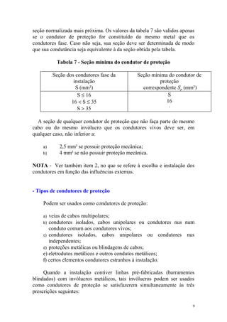 seção normalizada mais próxima. Os valores da tabela 7 são validos apenas
se o condutor de proteção for constituído do mesmo metal que os
condutores fase. Caso não seja, sua seção deve ser determinada de modo
que sua condutância seja equivalente à da seção obtida pela tabela.

          Tabela 7 - Seção mínima do condutor de proteção

         Seção dos condutores fase da          Seção mínima do condutor de
                  instalação                            proteção
                   S (mm²)                       correspondente Sp (mm²)
                    S ≤ 16                                 S
                 16 < S ≤ 35                               16
                    S > 35
                                                             S
                                                                 2




  A seção de qualquer condutor de proteção que não faça parte do mesmo
cabo ou do mesmo invólucro que os condutores vivos deve ser, em
qualquer caso, não inferior a:

    a)      2,5 mm² se possuir proteção mecânica;
    b)      4 mm² se não possuir proteção mecânica.

NOTA - Ver também item 2, no que se refere à escolha e instalação dos
condutores em função das influências externas.


- Tipos de condutores de proteção

    Podem ser usados como condutores de proteção:

    a) veias de cabos multipolares;
    b) condutores isolados, cabos unipolares ou condutores nus num
       conduto comum aos condutores vivos;
    c) condutores isolados, cabos unipolares ou condutores nus
       independentes;
    d) proteções metálicas ou blindagens de cabos;
    e) eletrodutos metálicos e outros condutos metálicos;
    f) certos elementos condutores estranhos à instalação.

     Quando a instalação contiver linhas pré-fabricadas (barramentos
blindados) com invólucros metálicos, tais invólucros podem ser usados
como condutores de proteção se satisfazerem simultaneamente às três
prescrições seguintes:

                                                                        9
 
