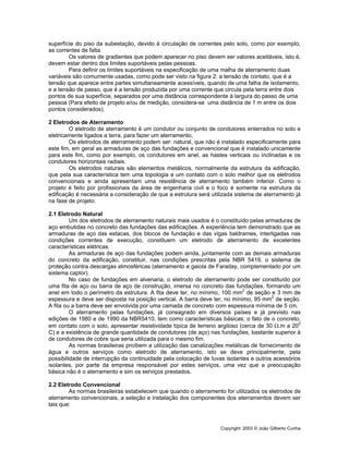 Copyright: 2003 © João Gilberto Cunha
superfície do piso da subestação, devido à circulação de correntes pelo solo, como por exemplo,
as correntes de falta.
Os valores de gradientes que podem aparecer no piso devem ser valores aceitáveis, isto é,
devem estar dentro dos limites suportáveis pelas pessoas.
Para definir os limites suportáveis na especificação de uma malha de aterramento duas
variáveis são comumente usadas, como pode ser visto na figura 2: a tensão de contato, que é a
tensão que aparece entre partes simultaneamente acessíveis, quando de uma falha de isolamento,
e a tensão de passo, que é a tensão produzida por uma corrente que circula pela terra entre dois
pontos de sua superfície, separados por uma distância correspondente à largura do passo de uma
pessoa (Para efeito de projeto e/ou de medição, considera-se uma distância de 1 m entre os dois
pontos considerados).
2 Eletrodos de Aterramento
O eletrodo de aterramento é um condutor ou conjunto de condutores enterrados no solo e
eletricamente ligados a terra, para fazer um aterramento,
Os eletrodos de aterramento podem ser: natural, que não é instalado especificamente para
este fim, em geral as armaduras de aço das fundações e convencional que é instalado unicamente
para este fim, como por exemplo, os condutores em anel, as hastes verticais ou inclinadas e os
condutores horizontais radiais.
Os eletrodos naturais são elementos metálicos, normalmente da estrutura da edificação,
que pela sua característica tem uma topologia e um contato com o solo melhor que os eletrodos
convencionais e ainda apresentam uma resistência de aterramento também inferior. Como o
projeto é feito por profissionais da área de engenharia civil e o foco é somente na estrutura da
edificação é necessária a consideração de que a estrutura será utilizada sistema de aterramento já
na fase de projeto.
2.1 Eletrodo Natural
Um dos eletrodos de aterramento naturais mais usados é o constituído pelas armaduras de
aço embutidas no concreto das fundações das edificações. A experiência tem demonstrado que as
armaduras de aço das estacas, dos blocos de fundação e das vigas baldrames, interligadas nas
condições correntes de execução, constituem um eletrodo de aterramento de excelentes
características elétricas.
As armaduras de aço das fundações podem ainda, juntamente com as demais armaduras
do concreto da edificação, constituir, nas condições prescritas pela NBR 5419, o sistema de
proteção contra descargas atmosféricas (aterramento e gaiola de Faraday, complementado por um
sistema captor).
No caso de fundações em alvenaria, o eletrodo de aterramento pode ser constituído por
uma fita de aço ou barra de aço de construção, imersa no concreto das fundações, formando um
anel em todo o perímetro da estrutura. A fita deve ter, no mínimo, 100 mm2
de seção e 3 mm de
espessura e deve ser disposta na posição vertical. A barra deve ter, no mínimo, 95 mm2
de seção.
A fita ou a barra deve ser envolvida por uma camada de concreto com espessura mínima de 5 cm.
O aterramento pelas fundações, já consagrado em diversos países e já previsto nas
edições de 1980 e de 1990 da NBR5410, tem como características básicas: o fato de o concreto,
em contato com o solo, apresentar resistividade típica de terreno argiloso (cerca de 30 Ω.m a 200
C) e a existência de grande quantidade de condutores (de aço) nas fundações, bastante superior à
de condutores de cobre que seria utilizada para o mesmo fim.
As normas brasileiras proíbem a utilização das canalizações metálicas de fornecimento de
água e outros serviços como eletrodo de aterramento, isto se deve principalmente, pela
possibilidade de interrupção da continuidade pela colocação de luvas isolantes e outros acessórios
isolantes, por parte da empresa responsável por estes serviços, uma vez que a preocupação
básica não é o aterramento e sim os serviços prestados.
2.2 Eletrodo Convencional
As normas brasileiras estabelecem que quando o aterramento for utilizados os eletrodos de
aterramento convencionais, a seleção e instalação dos componentes dos aterramentos devem ser
tais que:
 