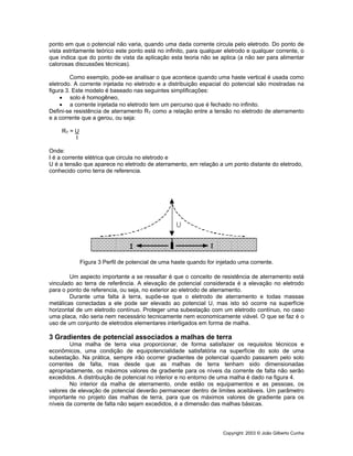 Copyright: 2003 © João Gilberto Cunha
ponto em que o potencial não varia, quando uma dada corrente circula pelo eletrodo. Do ponto de
vista estritamente teórico este ponto está no infinito, para qualquer eletrodo e qualquer corrente, o
que indica que do ponto de vista da aplicação esta teoria não se aplica (a não ser para alimentar
calorosas discussões técnicas).
Como exemplo, pode-se analisar o que acontece quando uma haste vertical é usada como
eletrodo. A corrente injetada no eletrodo e a distribuição espacial do potencial são mostradas na
figura 3. Este modelo é baseado nas seguintes simplificações:
• solo é homogêneo,
• a corrente injetada no eletrodo tem um percurso que é fechado no infinito.
Defini-se resistência de aterramento RT como a relação entre a tensão no eletrodo de aterramento
e a corrente que a gerou, ou seja:
RT = U
I
Onde:
I é a corrente elétrica que circula no eletrodo e
U é a tensão que aparece no eletrodo de aterramento, em relação a um ponto distante do eletrodo,
conhecido como terra de referencia.
Figura 3 Perfil de potencial de uma haste quando for injetado uma corrente.
Um aspecto importante a se ressaltar é que o conceito de resistência de aterramento está
vinculado ao terra de referência. A elevação de potencial considerada é a elevação no eletrodo
para o ponto de referencia, ou seja, no exterior ao eletrodo de aterramento.
Durante uma falta à terra, supõe-se que o eletrodo de aterramento e todas massas
metálicas conectadas a ele pode ser elevado ao potencial U, mas isto só ocorre na superfície
horizontal de um eletrodo contínuo. Proteger uma subestação com um eletrodo contínuo, no caso
uma placa, não seria nem necessário tecnicamente nem economicamente viável. O que se faz é o
uso de um conjunto de eletrodos elementares interligados em forma de malha.
3 Gradientes de potencial associados a malhas de terra
Uma malha de terra visa proporcionar, de forma satisfazer os requisitos técnicos e
econômicos, uma condição de equipotencialidade satisfatória na superfície do solo de uma
subestação. Na prática, sempre irão ocorrer gradientes de potencial quando passarem pelo solo
correntes de falta, mas desde que as malhas de terra tenham sido dimensionadas
apropriadamente, os máximos valores de gradiente para os níveis da corrente de falta não serão
excedidos. A distribuição de potencial no interior e no entorno de uma malha é dado na figura 4.
No interior da malha de aterramento, onde estão os equipamentos e as pessoas, os
valores de elevação de potencial deverão permanecer dentro de limites aceitáveis. Um parâmetro
importante no projeto das malhas de terra, para que os máximos valores de gradiente para os
níveis da corrente de falta não sejam excedidos, é a dimensão das malhas básicas.
 