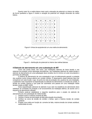 Copyright: 2003 © João Gilberto Cunha
Quanto maior for a malha básica maior será a elevação de potencial no interior da malha,
de forma qualitativa a figura 5 mostra a variação de potencial em relação dimensão da malha
básica.
Figura 4- linhas de equipotencial um uma malha de aterramento
Figura 5 – distribuição de potencial no interior das malhas básicas.
4 Eletrodo de aterramento em uma subestação de MT
Como nas outras áreas, tais como, nas instalações elétricas de baixa tensão e nos
sistemas de proteção contra descargas atmosféricas, nas instalações elétricas de média tensão o
eletrodo de aterramento em uma subestação deve constituir de no mínimo um anel circundando o
perímetro da edificação.
O sistema de aterramento de uma subestação é que irá efetivamente garantir a proteção
dos usuários contra choque elétrico por contato indireto. O desempenho deste eletrodo deve ser
compatível com esta função. Logo, do ponto de vista da proteção dos usuários de uma instalação,
o parâmetro mais importante na especificação do eletrodo de aterramento é a tensão de contato. A
tensão de contato máxima a que pode ser submetida uma pessoa em uma instalação média
tensão é dada na NBR 14039.
Outra especificação adicional do eletrodo é que valor da resistência de aterramento deve
satisfazer às condições de proteção e de funcionamento da instalação elétrica, de acordo com o
esquema de aterramento utilizado.
Portanto pode-se estabelecer a seguinte seqüência para o projeto do eletrodo de
aterramento de uma subestação de média tensão:
1. Verificar qual é a máxima corrente de falta;
2. Verificar o tempo de eliminação da falta pela atuação da proteção;
3. Verificar na curva de tensão de contato x tempo, qual a máxima tensão de contato
aceitável;
4. Projetar uma malha em função da: corrente de falta, máxima tensão de contato aceitável,
resistividade do solo.
 