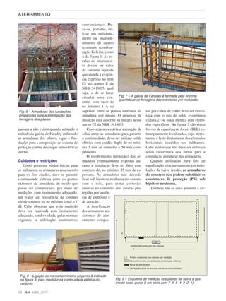 passam a não existir quando aplicado o
método da gaiola de Faraday utilizando
as armaduras dos pilares, vigas e fun-
dações para a composição do sistema de
proteção contra descargas atmosféricas
diretas.
Cuidados e restrições
Como premissa básica inicial para
se utilizarem as armaduras do concreto
para os fins citados, deve-se garantir
continuidade elétrica entre os pontos
extremos da armadura, de modo que
possa ser comprovado, por meio de
medições com instrumento adequado,
um valor de resistência de contato
elétrico menor ou no máximo igual a 1
Ω. Cabe observar que essa medição
deve ser realizada com instrumento
adequado, sendo vedada, pelas normas
vigentes, a utilização multímetros
convencionais. De-
ve-se, portanto, uti-
lizar um miliohmí-
metro ou microoh-
mímetro de quatro
terminais (configu-
ração Kelvin), como
o da figura 1. As es-
calas do instrumen-
to devem ter valor
de corrente injetada
que atenda à exigên-
cia expressa no item
E2 do Anexo E da
NBR 5419/05, qual
seja, o de se fazer
circular uma cor-
rente, com valor de
no mínimo 1 A ou
superior, entre os pontos extremos da
armadura sob ensaio. O processo de
medição está descrito na íntegra nesse
anexo E2 da NBR 5419/05.
Caso seja necessária a execução de
solda entre as armaduras para garantir
a continuidade, deve-ser utilizar solda
elétrica com cordão duplo de no míni-
mo 3 mm de diâmetro e 50 mm com-
primento.
O recobrimento (proteção) das ar-
maduras eventualmente expostas du-
rante a instalação deve ser feito com
concreto de, no mínimo, 25 mm de es-
pessura. As armaduras não deverão
ficar sob hipótese nenhuma em contato
com o solo, para evitar corrosão.
Imersas no concreto, elas estarão pro-
tegidas por ausên-
cia de eletrólito e
de aeração.
A interligação
das armaduras aos
sistemas de ater-
ramento compos-
tos por cabos de cobre deve ser execu-
tada com o uso de solda exotérmica
(figura 2) ou solda elétrica com eletro-
dos específicos. Na figura 3 são vistas
barras de equalização locais (BEL) es-
trategicamente localizadas, cujo aterra-
mento é feito diretamente dos eletrodos
horizontais inseridos nos baldrames.
Cabe alertar que não deve ser utilizada
solda exotérmica dos ferros para a
construção estrutural das armaduras.
Quando utilizadas para fins de
equalização e/ou aterramento em insta-
lações de baixa tensão, as armaduras
do concreto não podem substituir os
condutores de proteção (PE) sob
hipótese nenhuma.
Também não se deve permitir a cir-
58 EM ABRIL, 2007
ATERRAMENTO
Fig. 6 – Armaduras das fundações
preparadas para a interligação das
ferragens dos pilares
Fig. 7 – A gaiola de Faraday é formada pela enorme
quantidade de ferragens das estruturas pré-moldadas
Fig. 8 – Ligação do microohomímetro ao ponto 8 indicado
na figura 9, para medição da continuidade elétrica do
conjunto
Fig. 9 – Esquema de medição nos pilares da usina a gás
(neste caso, ponto 8 em série com 7–6–5–4–3–2–1)
 